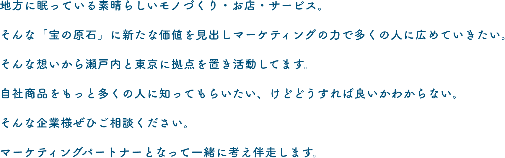 地方に眠っている素晴らしいモノづくり・お店・サービス。そんな「宝の原石」に新たな価値を見出しマーケティングの力で多くの人に広めていきたい。そんな想いから瀬戸内と東京に拠点を置き活動してます。自社商品をもっと多くの人に知ってもらいたい、けどどうすれば良いかわからない。そんな企業様ぜひご相談ください。マーケティングパートナーとなって一緒に考え伴走します。